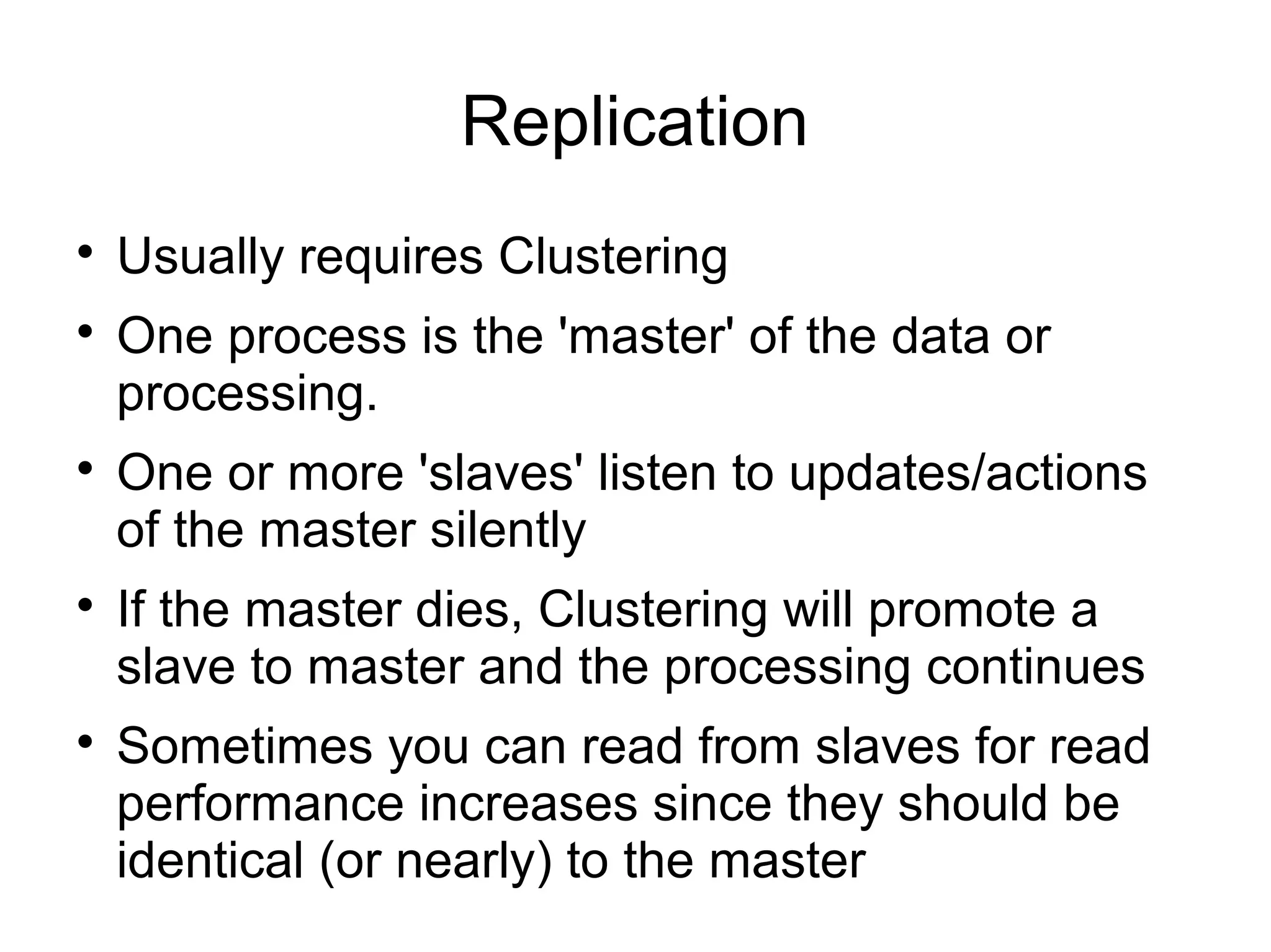 Replication

Usually requires Clustering

One process is the 'master' of the data or
processing.

One or more 'slaves' listen to updates/actions
of the master silently

If the master dies, Clustering will promote a
slave to master and the processing continues

Sometimes you can read from slaves for read
performance increases since they should be
identical (or nearly) to the master
 
