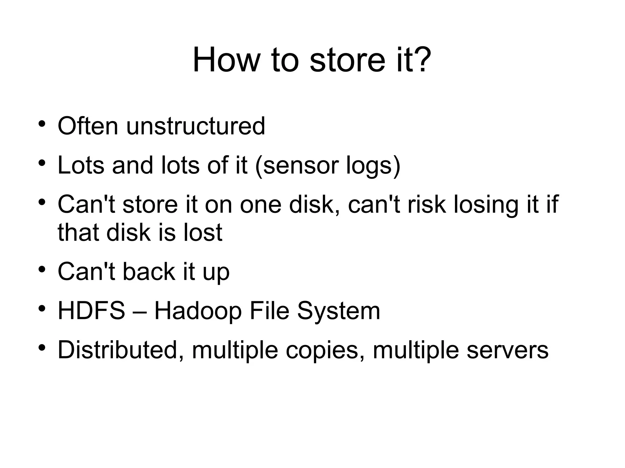 How to store it?

Often unstructured

Lots and lots of it (sensor logs)

Can't store it on one disk, can't risk losing it if
that disk is lost

Can't back it up

HDFS – Hadoop File System

Distributed, multiple copies, multiple servers
 