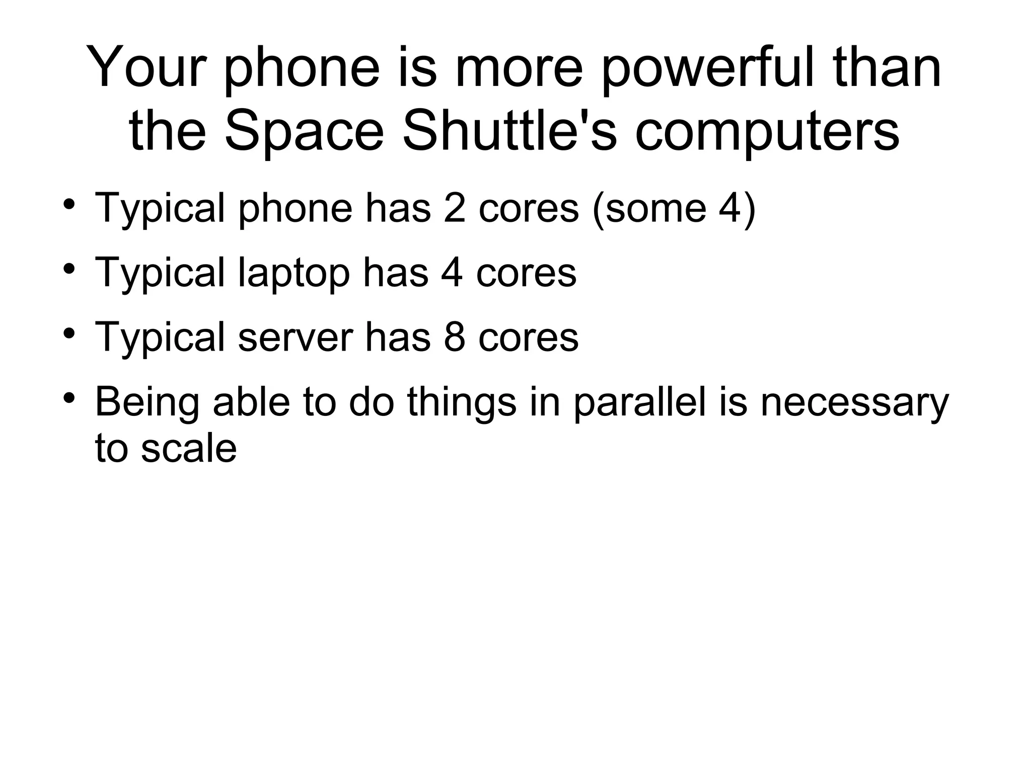 Your phone is more powerful than
the Space Shuttle's computers

Typical phone has 2 cores (some 4)

Typical laptop has 4 cores

Typical server has 8 cores

Being able to do things in parallel is necessary
to scale
 
