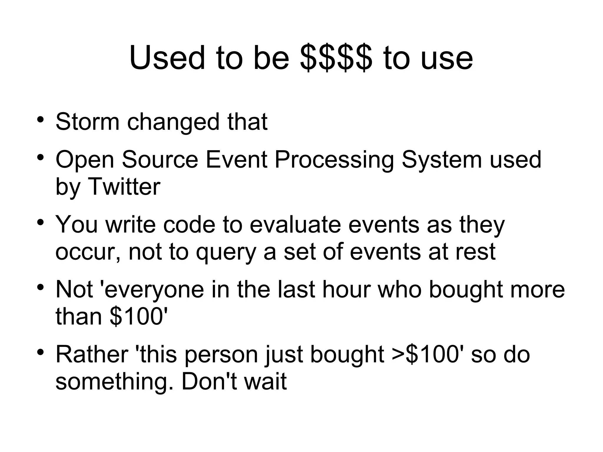 Used to be $$$$ to use

Storm changed that

Open Source Event Processing System used
by Twitter

You write code to evaluate events as they
occur, not to query a set of events at rest

Not 'everyone in the last hour who bought more
than $100'

Rather 'this person just bought >$100' so do
something. Don't wait
 