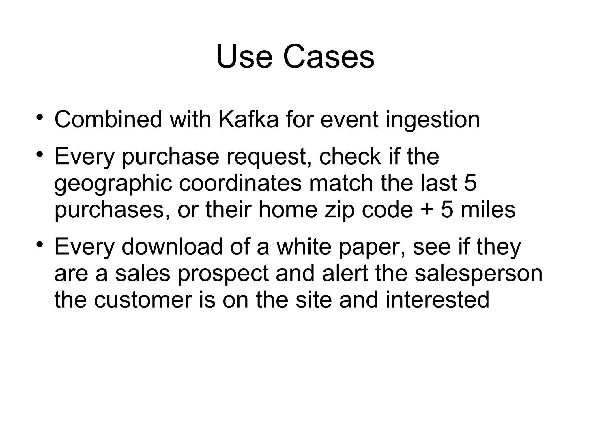 Use Cases

Combined with Kafka for event ingestion

Every purchase request, check if the
geographic coordinates match the last 5
purchases, or their home zip code + 5 miles

Every download of a white paper, see if they
are a sales prospect and alert the salesperson
the customer is on the site and interested
 
