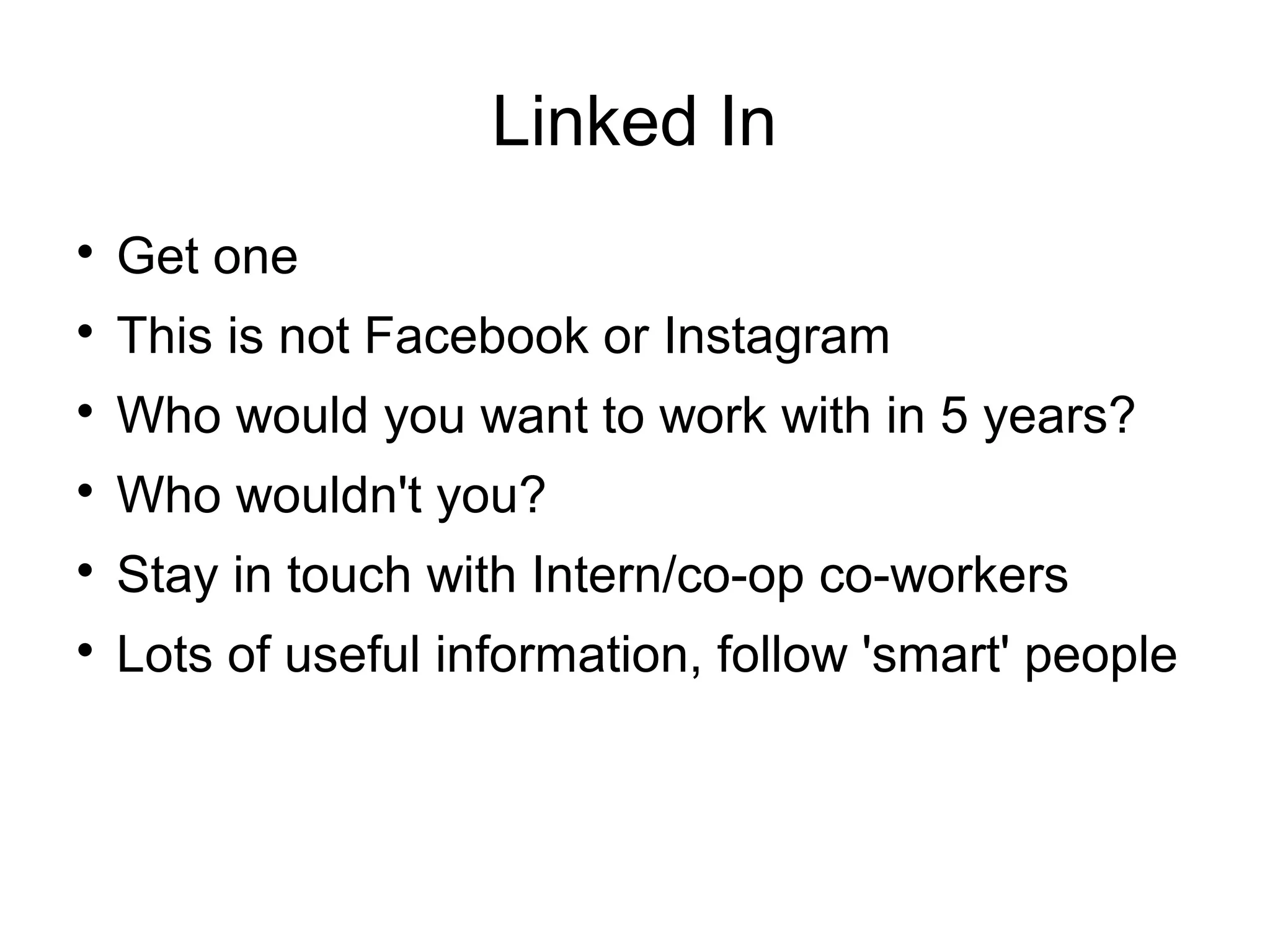 Linked In

Get one

This is not Facebook or Instagram

Who would you want to work with in 5 years?

Who wouldn't you?

Stay in touch with Intern/co-op co-workers

Lots of useful information, follow 'smart' people
 