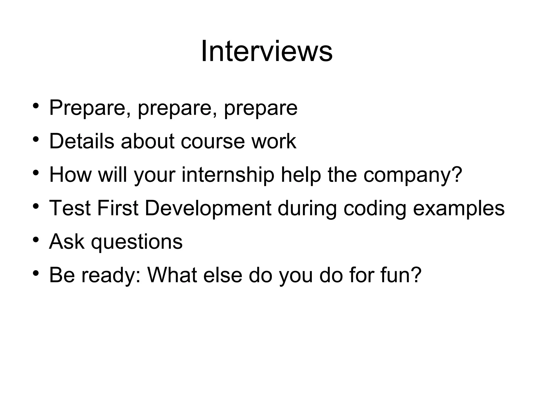 Interviews

Prepare, prepare, prepare

Details about course work

How will your internship help the company?

Test First Development during coding examples

Ask questions

Be ready: What else do you do for fun?
 