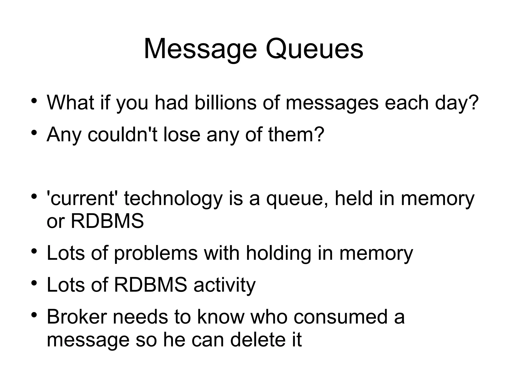 Message Queues

What if you had billions of messages each day?

Any couldn't lose any of them?

'current' technology is a queue, held in memory
or RDBMS

Lots of problems with holding in memory

Lots of RDBMS activity

Broker needs to know who consumed a
message so he can delete it
 