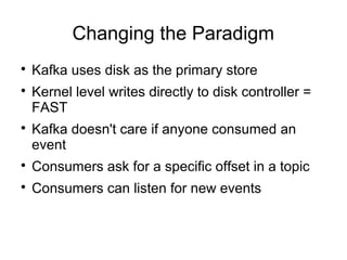 Changing the Paradigm

Kafka uses disk as the primary store

Kernel level writes directly to disk controller =
FAST

Kafka doesn't care if anyone consumed an
event

Consumers ask for a specific offset in a topic

Consumers can listen for new events
 