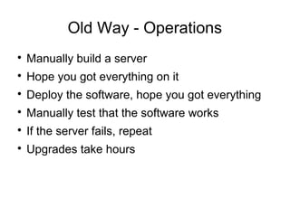 Old Way - Operations

Manually build a server

Hope you got everything on it

Deploy the software, hope you got everything

Manually test that the software works

If the server fails, repeat

Upgrades take hours
 