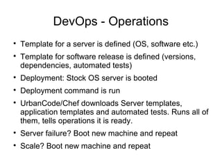 DevOps - Operations

Template for a server is defined (OS, software etc.)

Template for software release is defined (versions,
dependencies, automated tests)

Deployment: Stock OS server is booted

Deployment command is run

UrbanCode/Chef downloads Server templates,
application templates and automated tests. Runs all of
them, tells operations it is ready.

Server failure? Boot new machine and repeat

Scale? Boot new machine and repeat
 