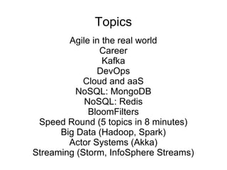 Topics
Agile in the real world
Career
Kafka
DevOps
Cloud and aaS
NoSQL: MongoDB
NoSQL: Redis
BloomFilters
Speed Round (5 topics in 8 minutes)
Big Data (Hadoop, Spark)
Actor Systems (Akka)
Streaming (Storm, InfoSphere Streams)
 
