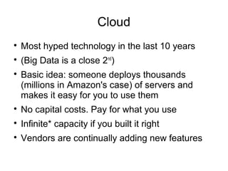 Cloud

Most hyped technology in the last 10 years

(Big Data is a close 2nd
)

Basic idea: someone deploys thousands
(millions in Amazon's case) of servers and
makes it easy for you to use them

No capital costs. Pay for what you use

Infinite* capacity if you built it right

Vendors are continually adding new features
 