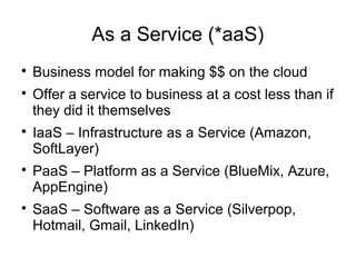 As a Service (*aaS)

Business model for making $$ on the cloud

Offer a service to business at a cost less than if
they did it themselves

IaaS – Infrastructure as a Service (Amazon,
SoftLayer)

PaaS – Platform as a Service (BlueMix, Azure,
AppEngine)

SaaS – Software as a Service (Silverpop,
Hotmail, Gmail, LinkedIn)
 