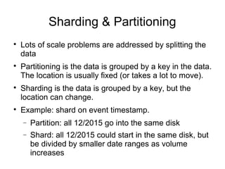 Sharding & Partitioning

Lots of scale problems are addressed by splitting the
data

Partitioning is the data is grouped by a key in the data.
The location is usually fixed (or takes a lot to move).

Sharding is the data is grouped by a key, but the
location can change.

Example: shard on event timestamp.
− Partition: all 12/2015 go into the same disk
− Shard: all 12/2015 could start in the same disk, but
be divided by smaller date ranges as volume
increases
 