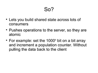 So?

Lets you build shared state across lots of
consumers

Pushes operations to the server, so they are
atomic

For example: set the 1000th
bit on a bit array
and increment a population counter. Without
pulling the data back to the client
 
