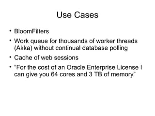 Use Cases

BloomFilters

Work queue for thousands of worker threads
(Akka) without continual database polling

Cache of web sessions

“For the cost of an Oracle Enterprise License I
can give you 64 cores and 3 TB of memory”
 