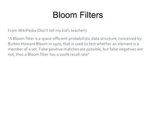 Bloom Filters
From WikiPedia (Don't tell my kid's teacher!)
"A Bloom filter is a space-efficient probabilistic data structure, conceived by
Burton Howard Bloom in 1970, that is used to test whether an element is a
member of a set. False positive matches are possible, but false negatives are
not, thus a Bloom filter has a 100% recall rate"
 