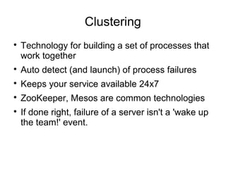 Clustering

Technology for building a set of processes that
work together

Auto detect (and launch) of process failures

Keeps your service available 24x7

ZooKeeper, Mesos are common technologies

If done right, failure of a server isn't a 'wake up
the team!' event.
 