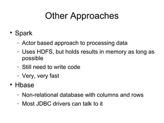 Other Approaches

Spark
− Actor based approach to processing data
− Uses HDFS, but holds results in memory as long as
possible
− Still need to write code
− Very, very fast

Hbase
− Non-relational database with columns and rows
− Most JDBC drivers can talk to it
 