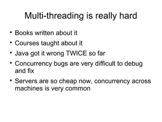 Multi-threading is really hard

Books written about it

Courses taught about it

Java got it wrong TWICE so far

Concurrency bugs are very difficult to debug
and fix

Servers are so cheap now, concurrency across
machines is very common
 