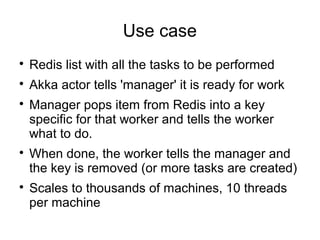 Use case

Redis list with all the tasks to be performed

Akka actor tells 'manager' it is ready for work

Manager pops item from Redis into a key
specific for that worker and tells the worker
what to do.

When done, the worker tells the manager and
the key is removed (or more tasks are created)

Scales to thousands of machines, 10 threads
per machine
 