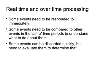 Real time and over time processing

Some events need to be responded to
immediately

Some events need to be compared to other
events in the last 'x' time periods to understand
what to do about them

Some events can be discarded quickly, but
need to evaluate them to determine that
 