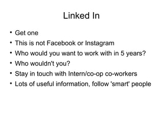 Linked In

Get one

This is not Facebook or Instagram

Who would you want to work with in 5 years?

Who wouldn't you?

Stay in touch with Intern/co-op co-workers

Lots of useful information, follow 'smart' people
 