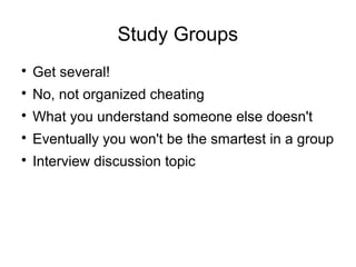 Study Groups

Get several!

No, not organized cheating

What you understand someone else doesn't

Eventually you won't be the smartest in a group

Interview discussion topic
 