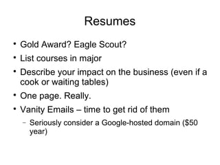 Resumes

Gold Award? Eagle Scout?

List courses in major

Describe your impact on the business (even if a
cook or waiting tables)

One page. Really.

Vanity Emails – time to get rid of them
− Seriously consider a Google-hosted domain ($50
year)
 