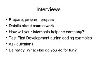 Interviews

Prepare, prepare, prepare

Details about course work

How will your internship help the company?

Test First Development during coding examples

Ask questions

Be ready: What else do you do for fun?
 