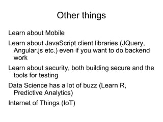 Other things
Learn about Mobile
Learn about JavaScript client libraries (JQuery,
Angular.js etc.) even if you want to do backend
work
Learn about security, both building secure and the
tools for testing
Data Science has a lot of buzz (Learn R,
Predictive Analytics)
Internet of Things (IoT)
 