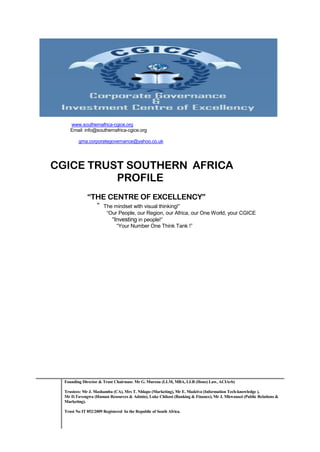 www.southernafrica-cgice.org
     Email: info@southernafrica-cgice.org

         gma.corporategovernance@yahoo.co.uk




CGICE TRUST SOUTHERN AFRICA
          PROFILE
              “THE CENTRE OF EXCELLENCY”
                “ The mindset with visual thinking!”
                         “Our People, our Region, our Africa, our One World, your CGICE
                           “Investing in people!”
                             “Your Number One Think Tank !”




  Founding Director & Trust Chairman: Mr G. Murena (LLM, MBA, LLB (Hons) Law, ACIArb)

  Trustees: Mr J. Mashamba (CA), Mrs T. Nhlapo (Marketing), Mr E. Madziva (Information Tech-knowledge ),
  Mr D.Tavengwa (Human Resources & Admin), Luke Chikosi (Banking & Finance), Mr J. Mkwanazi (Public Relations &
  Marketing).

  Trust No IT 852/2009 Registered In the Republic of South Africa.
 
