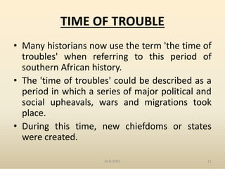 TIME OF TROUBLE
• Many historians now use the term 'the time of
troubles' when referring to this period of
southern African history.
• The 'time of troubles' could be described as a• The 'time of troubles' could be described as a
period in which a series of major political and
social upheavals, wars and migrations took
place.
• During this time, new chiefdoms or states
were created.
M.N.SPIES 11
 