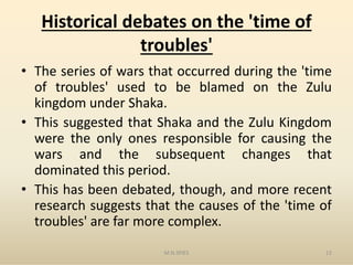 Historical debates on the 'time of
troubles'
• The series of wars that occurred during the 'time
of troubles' used to be blamed on the Zulu
kingdom under Shaka.
• This suggested that Shaka and the Zulu Kingdom
were the only ones responsible for causing thewere the only ones responsible for causing the
wars and the subsequent changes that
dominated this period.
• This has been debated, though, and more recent
research suggests that the causes of the 'time of
troubles' are far more complex.
M.N.SPIES 12
 