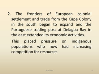 2. The frontiers of European colonial
settlement and trade from the Cape Colony
in the south began to expand and the
Portuguese trading post at Delagoa Bay in
the east extended its economic activities.
M.N.SPIES 15
the east extended its economic activities.
This placed pressure on indigenous
populations who now had increasing
competition for resources.
 