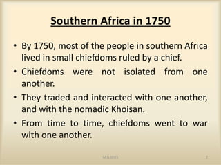 Southern Africa in 1750
• By 1750, most of the people in southern Africa
lived in small chiefdoms ruled by a chief.
• Chiefdoms were not isolated from one
another.another.
• They traded and interacted with one another,
and with the nomadic Khoisan.
• From time to time, chiefdoms went to war
with one another.
M.N.SPIES 2
 