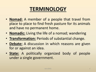 TERMINOLOGY
• Nomad: A member of a people that travel from
place to place to find fresh pasture for its animals
and have no permanent home.
• Nomadic: Living the life of a nomad; wandering
Transformation: Periods of substantial change.• Transformation: Periods of substantial change.
• Debate: A discussion in which reasons are given
for or against an idea.
• State: A politically organized body of people
under a single government.
M.N.SPIES 3
 