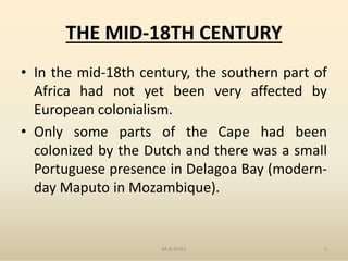 THE MID-18TH CENTURY
• In the mid-18th century, the southern part of
Africa had not yet been very affected by
European colonialism.
• Only some parts of the Cape had been• Only some parts of the Cape had been
colonized by the Dutch and there was a small
Portuguese presence in Delagoa Bay (modern-
day Maputo in Mozambique).
M.N.SPIES 5
 