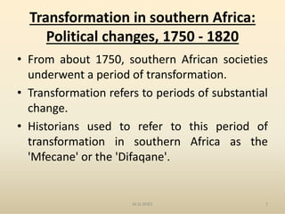 Transformation in southern Africa:
Political changes, 1750 - 1820
• From about 1750, southern African societies
underwent a period of transformation.
• Transformation refers to periods of substantial
change.change.
• Historians used to refer to this period of
transformation in southern Africa as the
'Mfecane' or the 'Difaqane'.
M.N.SPIES 7
 
