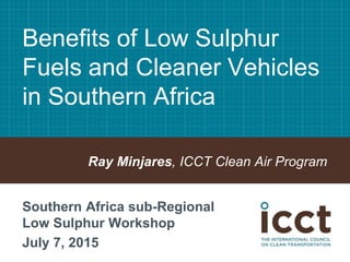 Benefits of Low Sulphur
Fuels and Cleaner Vehicles
in Southern Africa
Ray Minjares, ICCT Clean Air Program
Southern Africa sub-Regional
Low Sulphur Workshop
July 7, 2015
 