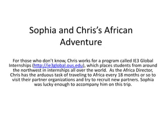 Sophia and Chris’s African Adventure For those who don’t know, Chris works for a program called IE3 Global Internships (http://ie3global.ous.edu), which places students from around the northwest in internships all over the world.  As the Africa Director, Chris has the arduous task of traveling to Africa every 18 months or so to visit their partner organizations and try to recruit new partners. Sophia was lucky enough to accompany him on this trip.  