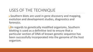 USES OF THE TECHNIQUE
 Southern blots are used in gene discovery and mapping,
evolution and development studies, diagnostics and
forensics.
In regards to genetically modified organisms, Southern
blotting is used as a definitive test to ensure that a
particular section of DNA of known genetic sequence has
been successfully incorporated into the genome of the host
organism.
 