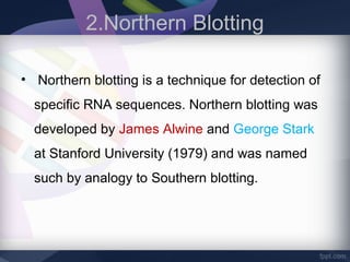 2.Northern Blotting
• Northern blotting is a technique for detection of
specific RNA sequences. Northern blotting was
developed by James Alwine and George Stark
at Stanford University (1979) and was named
such by analogy to Southern blotting.
 