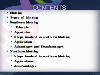 CONTENTS
 Blotting
 Types of blotting
 Southern blotting
• Principle
• Apparatus
• Steps involved in southern blotting
• Application
• Advantages and Disadvantages
 Northern blotting
• Steps involved in northern blotting
• Applications
• disadvantages
 