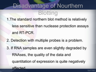 Disadvantage of Nourthern
Blotting
1.The standard northern blot method is relatively
less sensitive than nuclease protection assays
and RT-PCR.
2. Detection with multiple probes is a problem.
3. If RNA samples are even slightly degraded by
RNAses, the quality of the data and
quantitation of expression is quite negatively
affected.
 