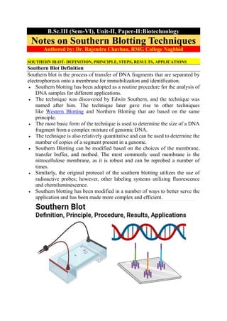 B.Sc.III (Sem-VI), Unit-II, Paper-II:Biotechnology
Notes on Southern Blotting Techniques
Authored by: Dr. Rajendra Chavhan, RMG College Nagbhid
SOUTHERN BLOT- DEFINITION, PRINCIPLE, STEPS, RESULTS, APPLICATIONS
Southern Blot Definition
Southern blot is the process of transfer of DNA fragments that are separated by
electrophoresis onto a membrane for immobilization and identification.
 Southern blotting has been adopted as a routine procedure for the analysis of
DNA samples for different applications.
 The technique was discovered by Edwin Southern, and the technique was
named after him. The technique later gave rise to other techniques
like Western Blotting and Northern Blotting that are based on the same
principle.
 The most basic form of the technique is used to determine the size of a DNA
fragment from a complex mixture of genomic DNA.
 The technique is also relatively quantitative and can be used to determine the
number of copies of a segment present in a genome.
 Southern Blotting can be modified based on the choices of the membrane,
transfer buffer, and method. The most commonly used membrane is the
nitrocellulose membrane, as it is robust and can be reprobed a number of
times.
 Similarly, the original protocol of the southern blotting utilizes the use of
radioactive probes; however, other labeling systems utilizing fluorescence
and chemiluminescence.
 Southern blotting has been modified in a number of ways to better serve the
application and has been made more complex and efficient.
 