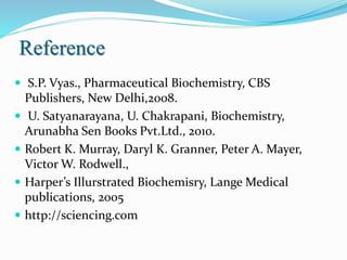 Reference
 S.P. Vyas., Pharmaceutical Biochemistry, CBS
Publishers, New Delhi,2008.
 U. Satyanarayana, U. Chakrapani, Biochemistry,
Arunabha Sen Books Pvt.Ltd., 2010.
 Robert K. Murray, Daryl K. Granner, Peter A. Mayer,
Victor W. Rodwell.,
 Harper’s Illurstrated Biochemisry, Lange Medical
publications, 2005
 http://sciencing.com
 