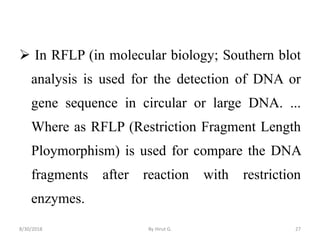  In RFLP (in molecular biology; Southern blot
analysis is used for the detection of DNA or
gene sequence in circular or large DNA. ...
Where as RFLP (Restriction Fragment Length
Ploymorphism) is used for compare the DNA
fragments after reaction with restriction
enzymes.
8/30/2018 By Hirut G. 27
 