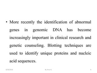 • More recently the identification of abnormal
genes in genomic DNA has become
increasingly important in clinical research and
genetic counseling. Blotting techniques are
used to identify unique proteins and nucleic
acid sequences.
8/30/2018 By Hirut G. 8
 