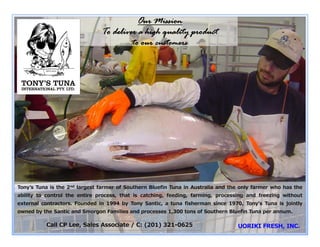 Our M
                                               Mission
                                To deliver a high quality product
                                                h
                                         to our cu
                                                 ustomers




                                                                Tony’s Tuna is the only processor
                                                                with facilities to freeze Southern
                                                                Bluefin Tuna to -65 degrees C.
                                                                  Tony’s Tuna is also the only
                                                                  processor that catches, farms &
                                                                  processes fresh and ultra low
Tonyʼs Tuna is the 2 largest farmer of Southern Blue
                    nd                                efin Tuna in Australia tand the only S
                                                                  Temperature f
                                                                  T                frozen Southern Bl the
                                                                                           farmer who Bluefin
                                                                                               th     has fi
ability to control the entire process, that is catching feeding,Tuna without requiring external
                                                      g,           farming, processing and freezing without
external contractors. Founded in 1994 by Tony Santic a tuna fisherman since r1970, Tony's Tuna tis jointly
                                                      c,          contracto s or assis ance.
owned by the Santic and Smorgon Families and process
       y                    g                p     ses 1,300 tons of Southern Bluefin Tuna per annum.
                                                        ,                                  p

           Call CP Lee, Sales Associate / C: (201) 321-0625
                                                 )
 