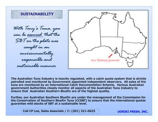 SUSTAINABILITY



 With Tony's Tuna, you
           y         y
 can be assured that the
  SBT on the plate was
      caught i an
           ht in
    environmentally
     responsible and
        p                                              Our fishing grounds
   sustainable manner

The Australian Tuna Industry is heavily regula
                                             ated, with a catch quota system that is strictly
patrolled and monitored by Government appointed independent observers. All sales of the
tuna are monitored by an international Catch Documentation Scheme. Various Australian
                                             pects of the Australian Tuna Industry to
government Authorities closely monitor all asp
ensure that Australian Southern Bluefin are o the highest quality
                                             of             quality.

Further, our Australian Southern Bluefin are under the management of the Commission for
the Conservation of Southern Bluefin Tuna (CC CSBT) to ensure that the international quotas
guarantee wild stocks of SBT at a sustainable level.

        Call CP Lee, Sales Associate / C: (201) 321-0625
                                              )
 