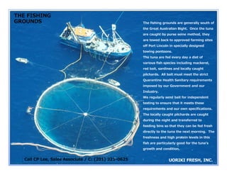 THE FISHING
GROUNDS                                               The fishing grounds are generally south of
                                                      the Great Australian Bight. Once the tuna
                                                      are caught by purse seine method, they
                                                      are towed back to approved farming sites
                                                      off P t Li
                                                       ff Port Lincoln i specially d i
                                                                    l in     i ll designed
                                                                                         d
                                                      towing pontoons.
                                                      The tuna are fed every day a diet of
                                                      various fish species including mackerel,
                                                      red bait, sardines and locally caught
                                                      pilchards. All bait must meet the strict
                                                      Quarantine Health Sanitary requirements
                                                      imposed by our Government and our
                                                        p      y
                                                      Industry.
                                                      We regularly send bait for independent
                                                      testing to ensure that it meets these
                                                      requirements and our own specifications
                                                                               specifications.
                                                      The locally caught pilchards are caught
                                                      during the night and transferred to
                                                      feeding bins so that they can be fed fresh
                                                      directly to the tuna the next morning. The
                                                      freshness and high protein levels in this
                                                      fish are particularly good for the tunaʼs
                                                      growth and condition.


   Call CP Lee, Sales Associate / C: (201) 321
                                             1-0625
 