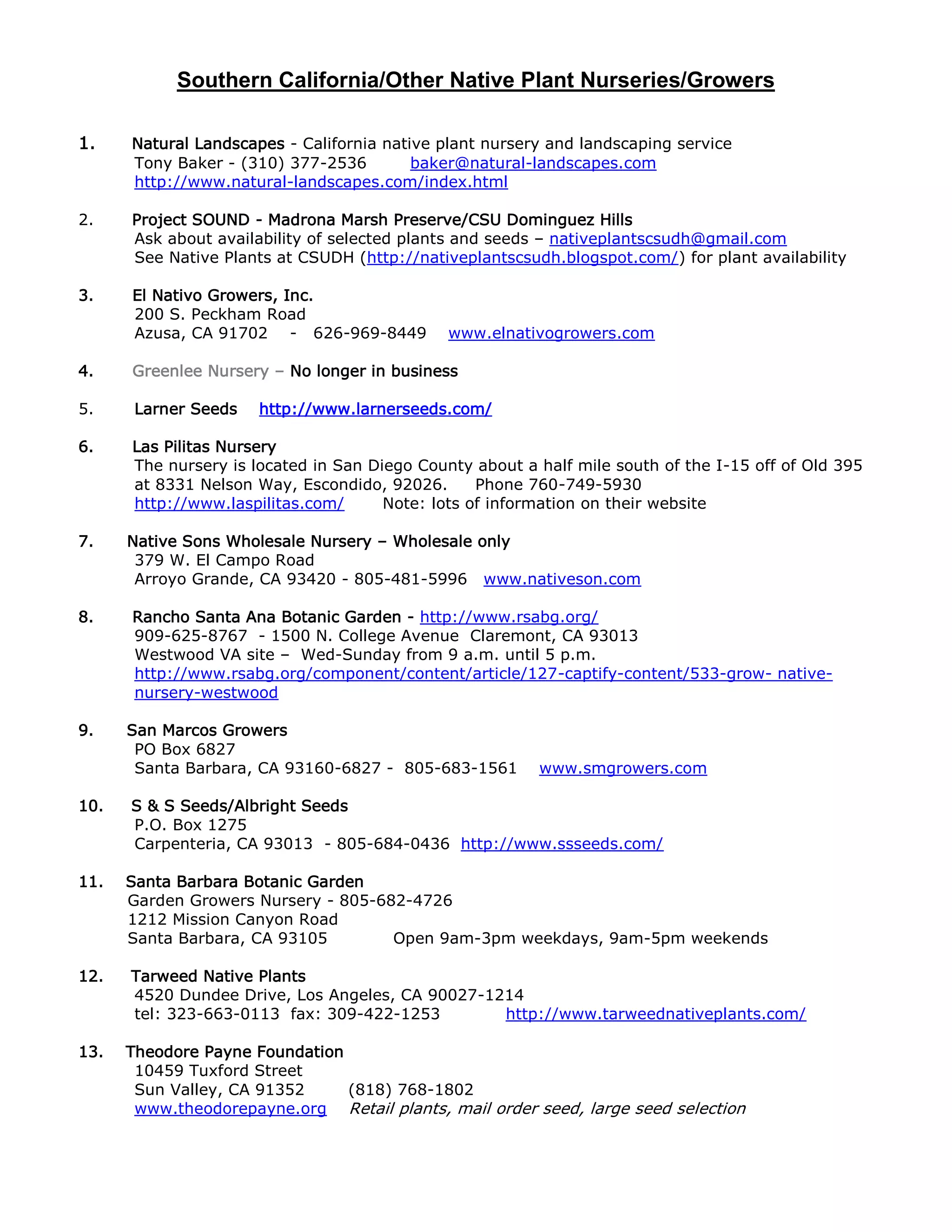 Southern California/Other Native Plant Nurseries/Growers
1. Natural Landscapes - California native plant nursery and landscaping service
Tony Baker - (310) 377-2536 baker@natural-landscapes.com
http://www.natural-landscapes.com/index.html
2. Project SOUND - Madrona Marsh Preserve/CSU Dominguez Hills
Ask about availability of selected plants and seeds – nativeplantscsudh@gmail.com
See Native Plants at CSUDH (http://nativeplantscsudh.blogspot.com/) for plant availability
3. El Nativo Growers, Inc.
200 S. Peckham Road
Azusa, CA 91702 - 626-969-8449 www.elnativogrowers.com
4. Greenlee Nursery – No longer in business
5. Larner Seeds http://www.larnerseeds.com/
6. Las Pilitas Nursery
The nursery is located in San Diego County about a half mile south of the I-15 off of Old 395
at 8331 Nelson Way, Escondido, 92026. Phone 760-749-5930
http://www.laspilitas.com/ Note: lots of information on their website
7. Native Sons Wholesale Nursery – Wholesale only
379 W. El Campo Road
Arroyo Grande, CA 93420 - 805-481-5996 www.nativeson.com
8. Rancho Santa Ana Botanic Garden - http://www.rsabg.org/
909-625-8767 - 1500 N. College Avenue Claremont, CA 93013
http://www.rsabg.org/plant-availability
9. San Marcos Growers
PO Box 6827
Santa Barbara, CA 93160-6827 - 805-683-1561 www.smgrowers.com
10. S & S Seeds/Albright Seeds
P.O. Box 1275
Carpenteria, CA 93013 - 805-684-0436 http://www.ssseeds.com/
11. Santa Barbara Botanic Garden
Garden Growers Nursery - 805-682-4726
1212 Mission Canyon Road
Santa Barbara, CA 93105 Open 9am-3pm weekdays, 9am-5pm weekends
12. Tarweed Native Plants
4520 Dundee Drive, Los Angeles, CA 90027-1214
tel: 323-663-0113 fax: 309-422-1253 http://www.tarweednativeplants.com/
13. Theodore Payne Foundation
10459 Tuxford Street
Sun Valley, CA 91352 (818) 768-1802
www.theodorepayne.org Retail plants, mail order seed, large seed selection
 